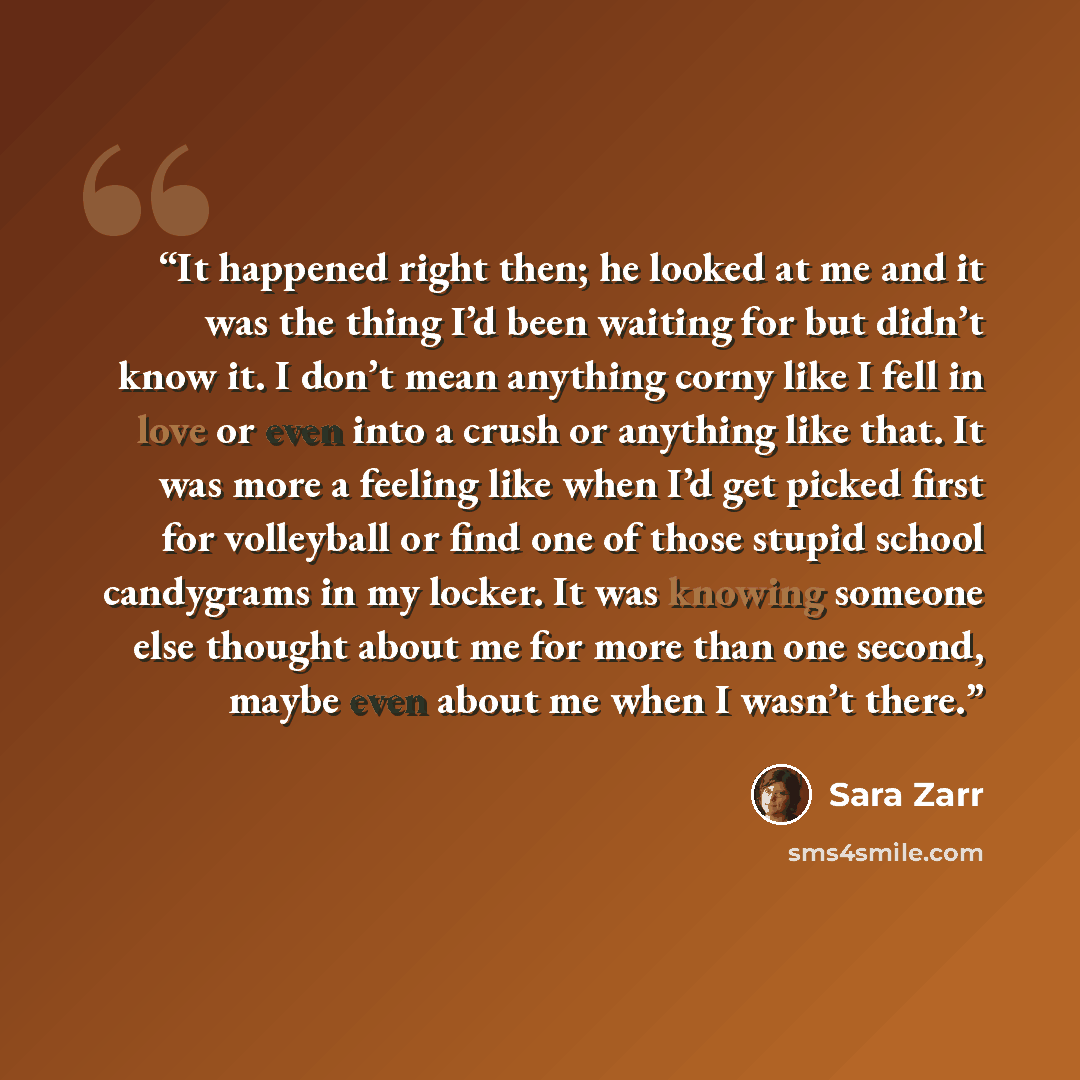 “It happened right then; he looked at me and it was the thing I’d been waiting for but didn’t know it. I don’t mean anything corny like I fell in love or even into a crush or anything like that. It was more a feeling like when I’d get picked first for volleyball or find one of those stupid school…” quote by Sara Zarr