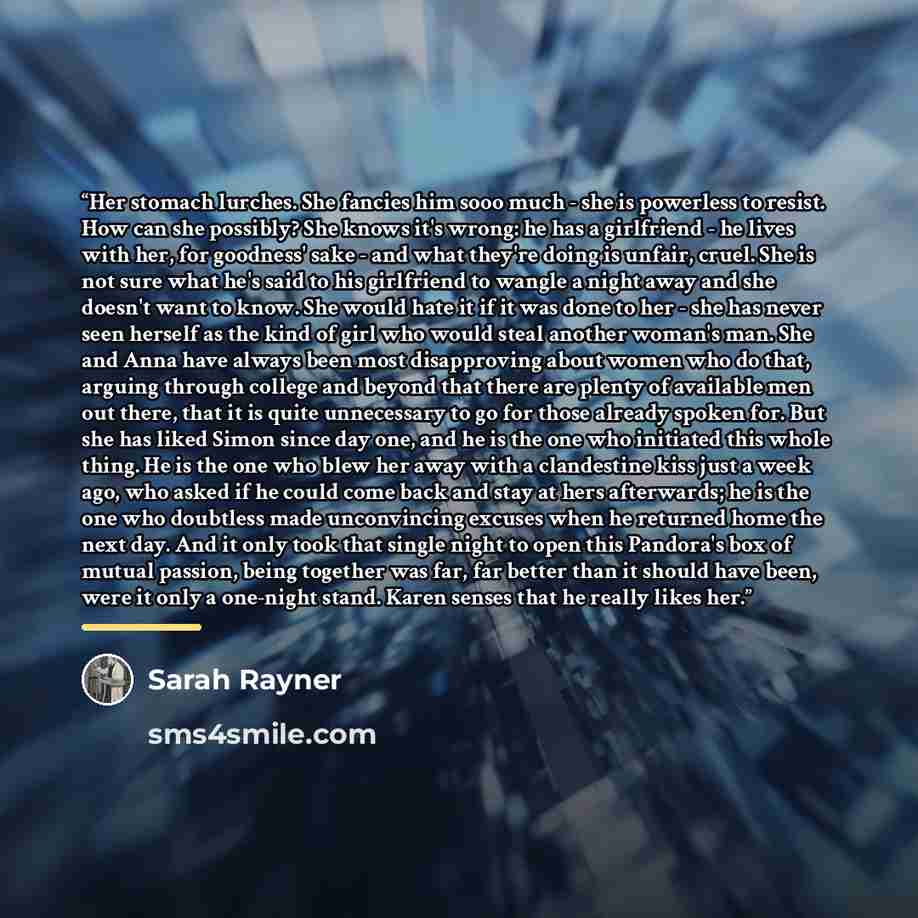 “Her stomach lurches. She fancies him sooo much - she is powerless to resist. How can she possibly? She knows it's wrong: he has a girlfriend - he lives with her, for goodness' sake - and what they're doing is unfair, cruel. She is not sure what he's said to his girlfriend to wangle a night away…” quote by Sarah Rayner
