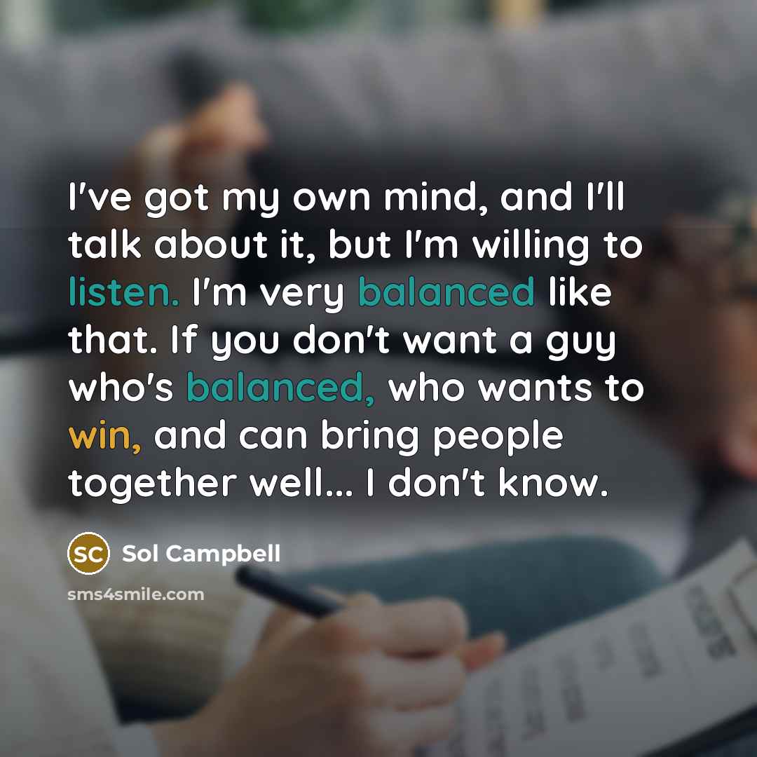 “I've got my own mind, and I'll talk about it, but I'm willing to listen. I'm very balanced like that. If you don't want a guy who's balanced, who wants to win, and can bring people together well... I don't know.” quote by Sol Campbell