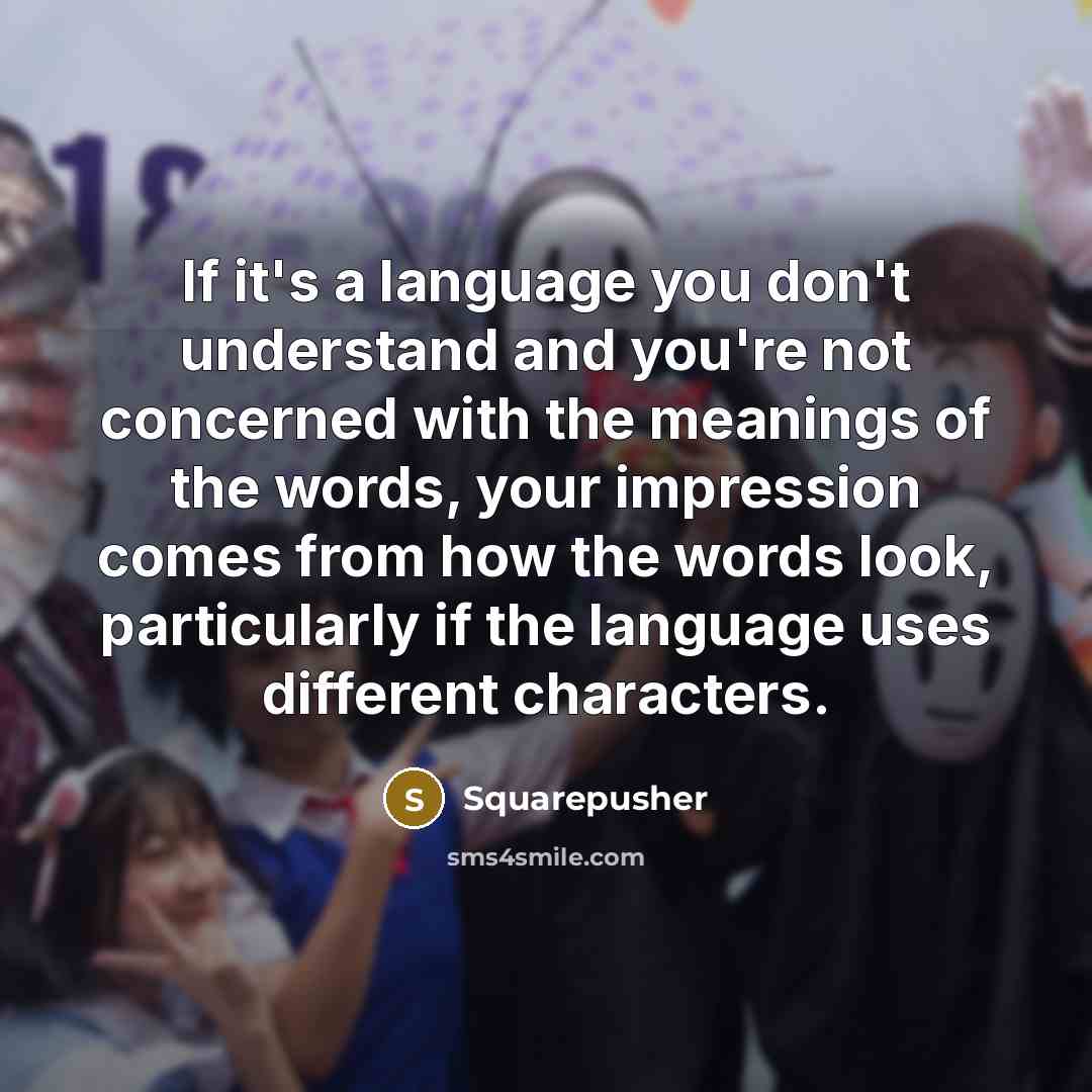“If it's a language you don't understand and you're not concerned with the meanings of the words, your impression comes from how the words look, particularly if the language uses different characters.” quote by Squarepusher