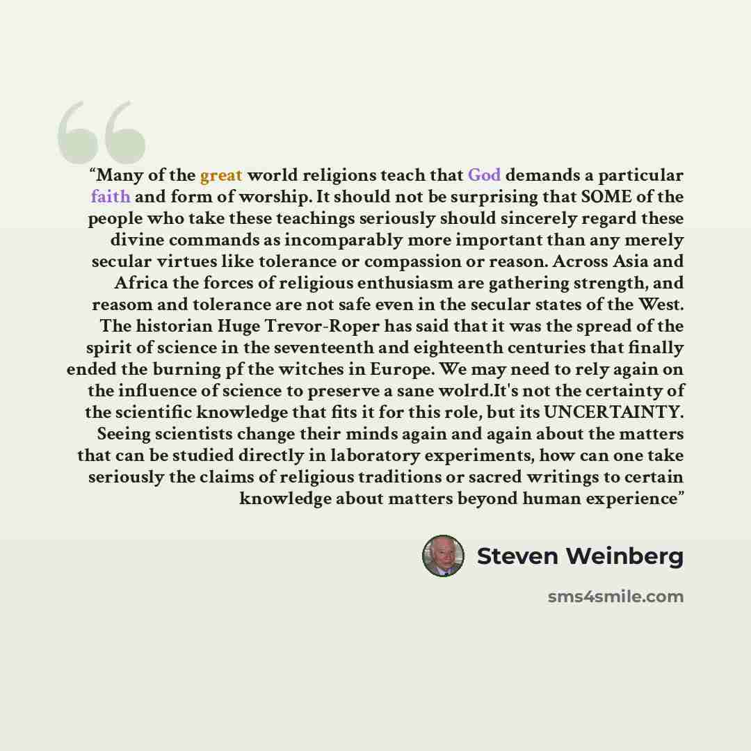 “Many of the great world religions teach that God demands a particular faith and form of worship. It should not be surprising that SOME of the people who take these teachings seriously should sincerely regard these divine commands as incomparably more important than any merely secular virtues like…” quote by Steven Weinberg