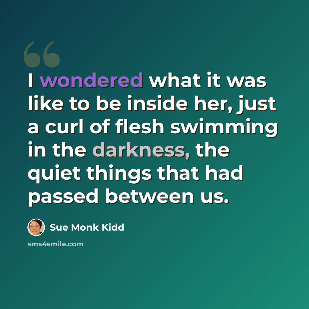 “I wondered what it was like to be inside her, just a curl of flesh swimming in the darkness, the quiet things that had passed between us.” quote by Sue Monk Kidd
