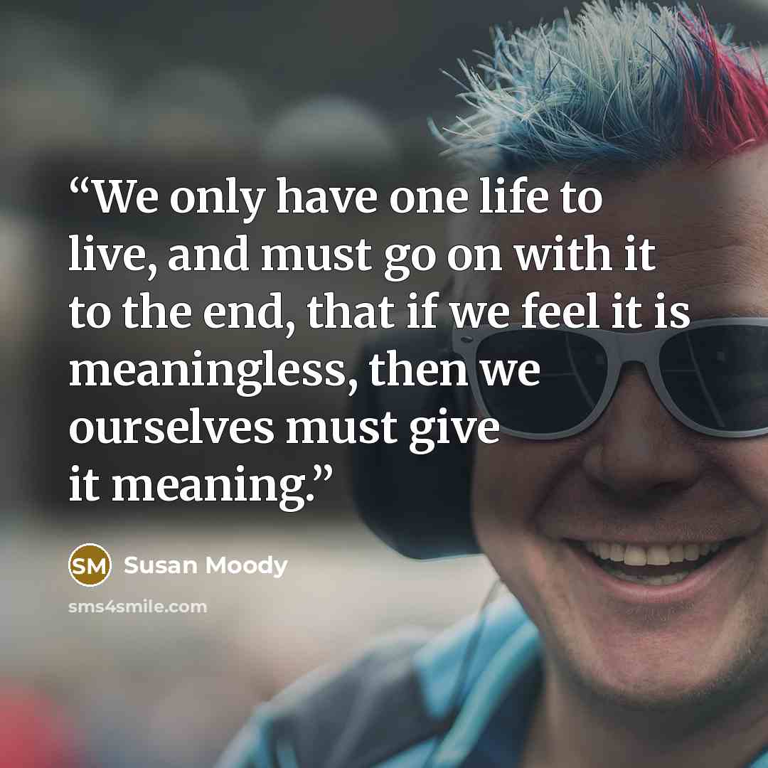 “We only have one life to live, and must go on with it to the end, that if we feel it is meaningless, then we ourselves must give it meaning.” quote by Susan Moody