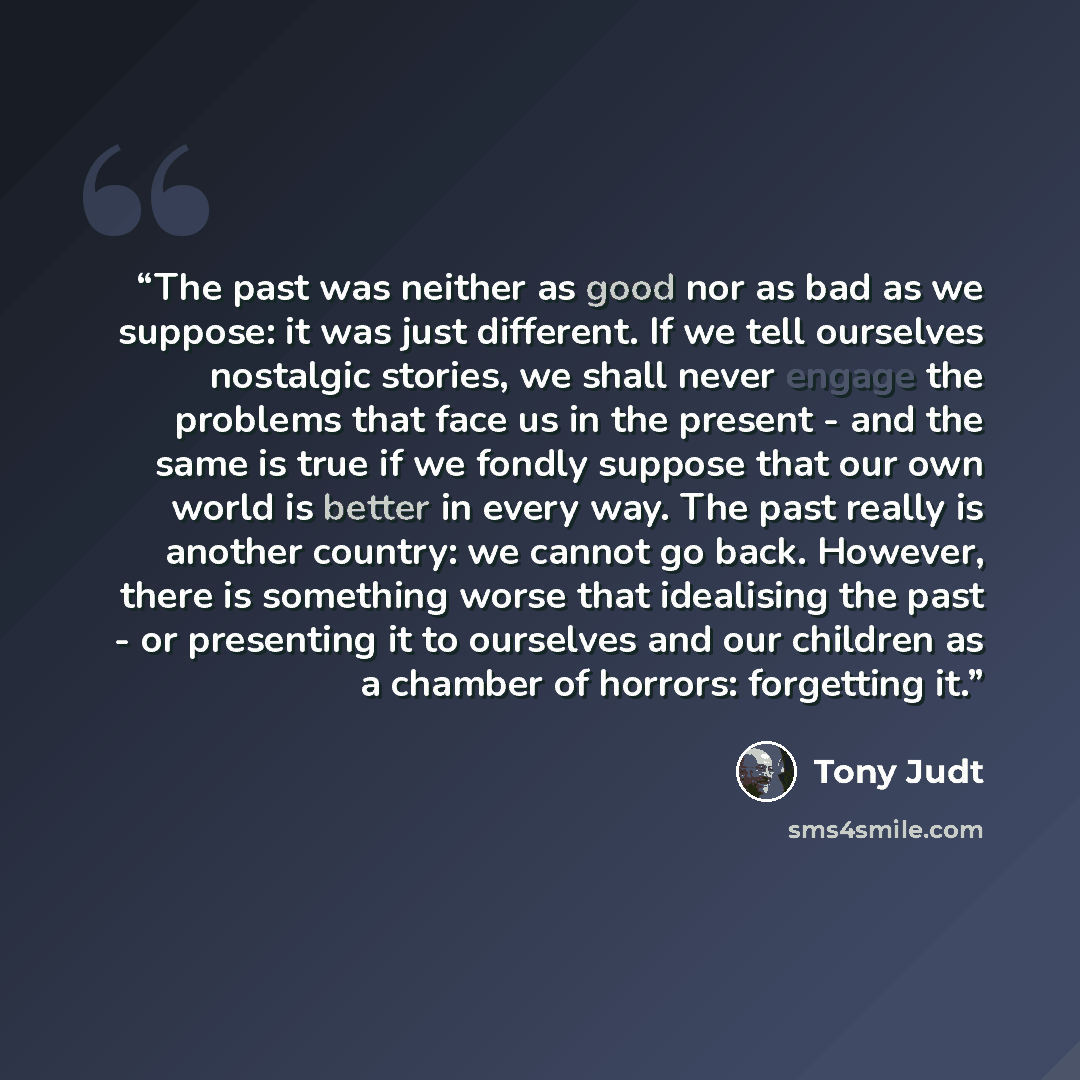 “The past was neither as good nor as bad as we suppose: it was just different. If we tell ourselves nostalgic stories, we shall never engage the problems that face us in the present - and the same is true if we fondly suppose that our own world is better in every way. The past really is another…” quote by Tony Judt