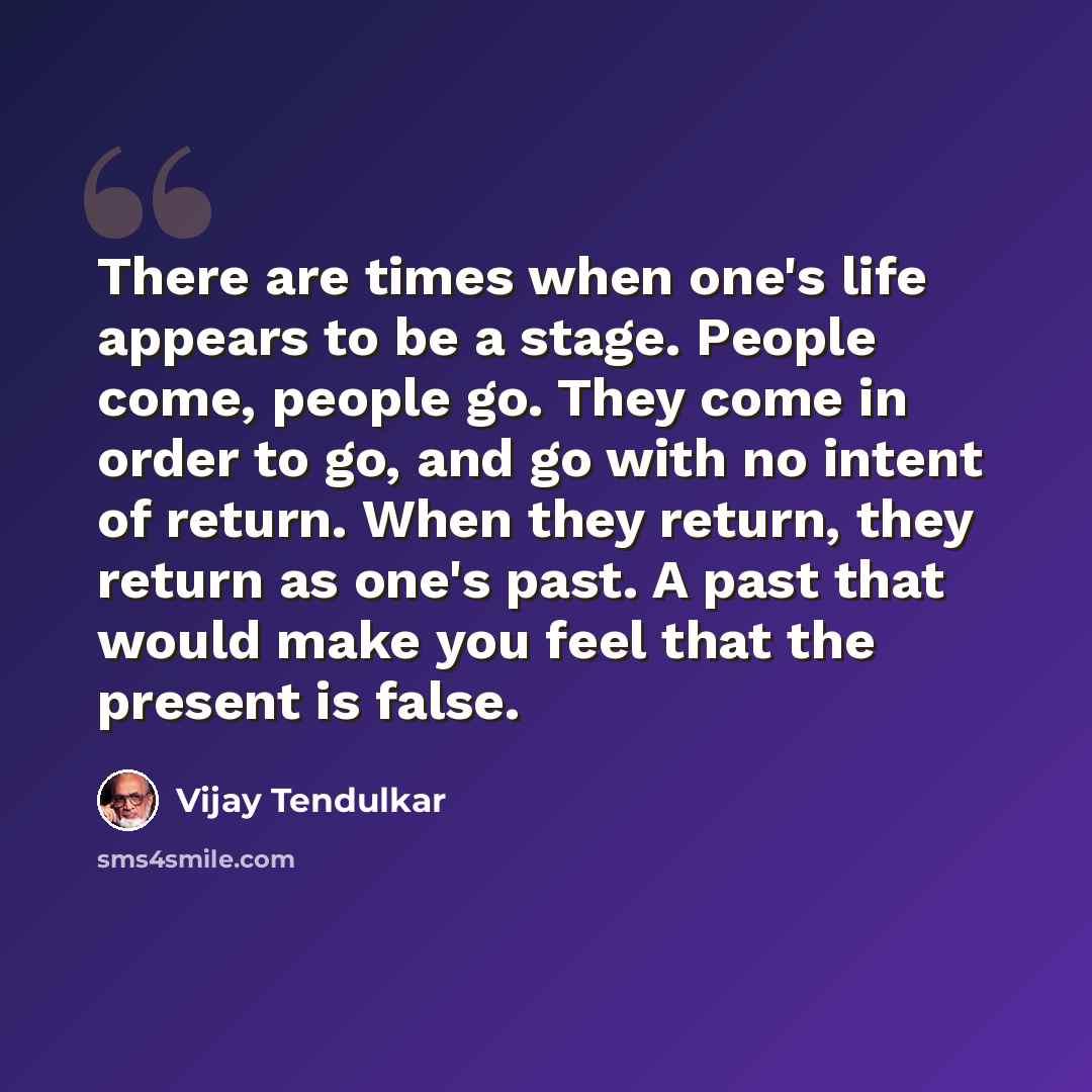 “There are times when one's life appears to be a stage. People come, people go. They come in order to go, and go with no intent of return. When they return, they return as one's past. A past that would make you feel that the present is false.” quote by Vijay Tendulkar