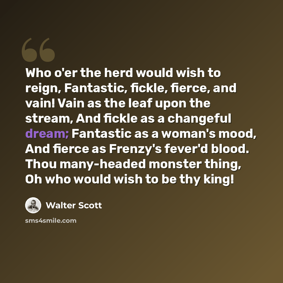 “Who o'er the herd would wish to reign, Fantastic, fickle, fierce, and vain! Vain as the leaf upon the stream, And fickle as a changeful dream; Fantastic as a woman's mood, And fierce as Frenzy's fever'd blood. Thou many-headed monster thing, Oh who would wish to be thy king!” quote by Walter Scott
