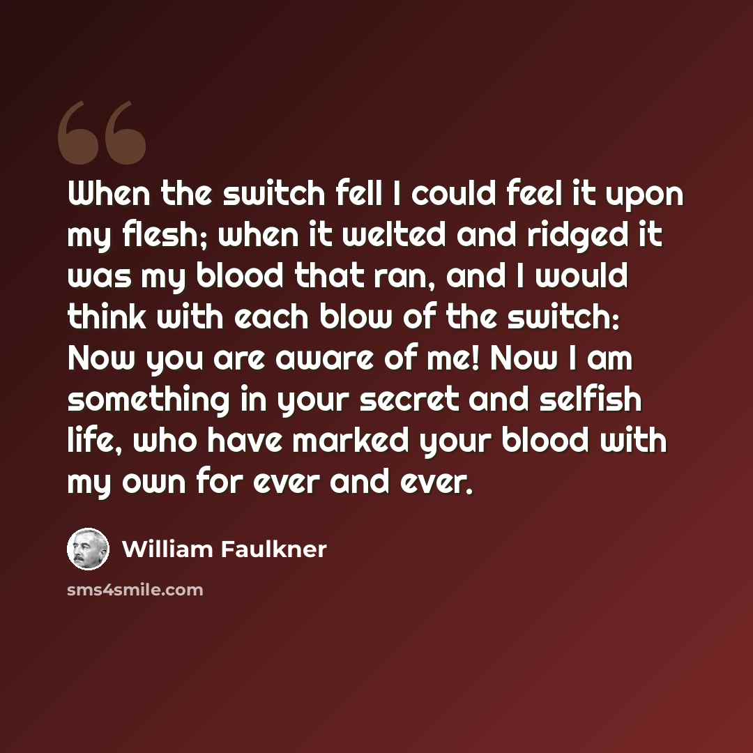 “When the switch fell I could feel it upon my flesh; when it welted and ridged it was my blood that ran, and I would think with each blow of the switch: Now you are aware of me! Now I am something in your secret and selfish life, who have marked your blood with my own for ever and ever.” quote by William Faulkner
