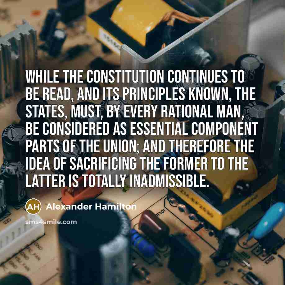 “While the constitution continues to be read, and its principles known, the states, must, by every rational man, be considered as essential component parts of the union; and therefore the idea of sacrificing the former to the latter is totally inadmissible.” quote by Alexander Hamilton