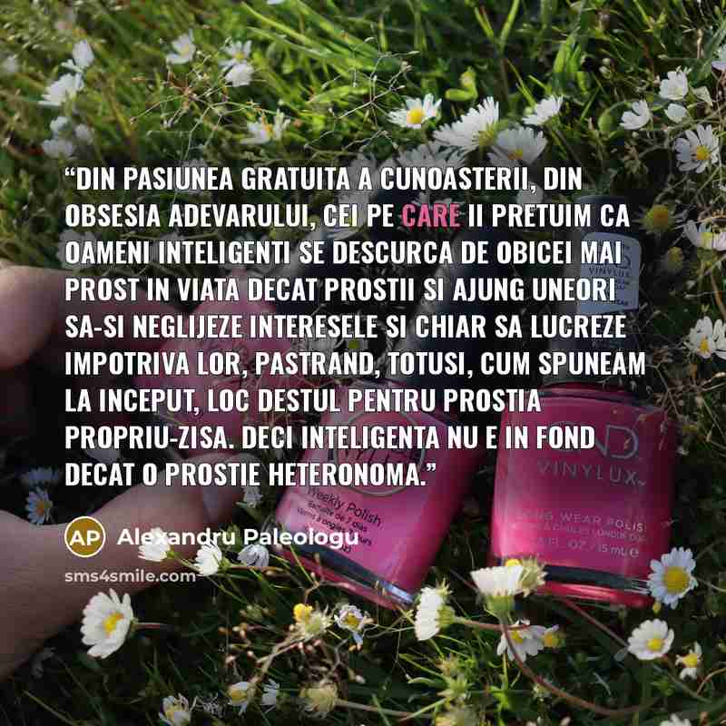 “Din pasiunea gratuita a cunoasterii, din obsesia adevarului, cei pe care ii pretuim ca oameni inteligenti se descurca de obicei mai prost in viata decat prostii si ajung uneori sa-si neglijeze interesele si chiar sa lucreze impotriva lor, pastrand, totusi, cum spuneam la inceput, loc destul pentru…” quote by Alexandru Paleologu