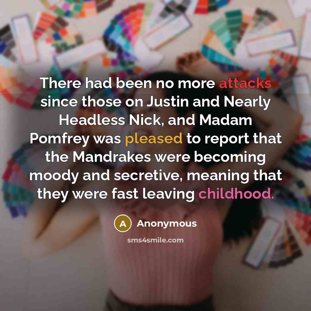 “There had been no more attacks since those on Justin and Nearly Headless Nick, and Madam Pomfrey was pleased to report that the Mandrakes were becoming moody and secretive, meaning that they were fast leaving childhood.” quote by Anonymous