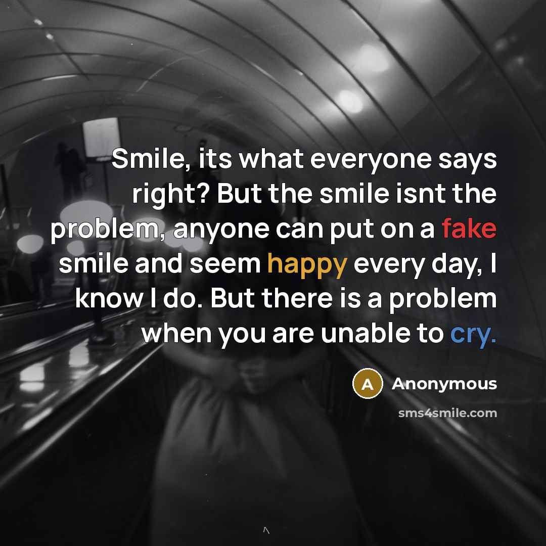 “Smile, its what everyone says right? But the smile isnt the problem, anyone can put on a fake smile and seem happy every day, I know I do. But there is a problem when you are unable to cry.” quote by Anonymous