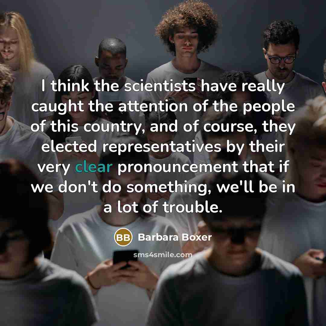 “I think the scientists have really caught the attention of the people of this country, and of course, they elected representatives by their very clear pronouncement that if we don't do something, we'll be in a lot of trouble.” quote by Barbara Boxer