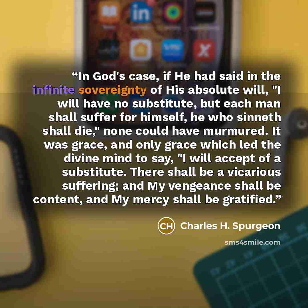 “In God's case, if He had said in the infinite sovereignty of His absolute will, "I will have no substitute, but each man shall suffer for himself, he who sinneth shall die," none could have murmured. It was grace, and only grace which led the divine mind to say, "I will accept of a substitute…” quote by Charles H. Spurgeon