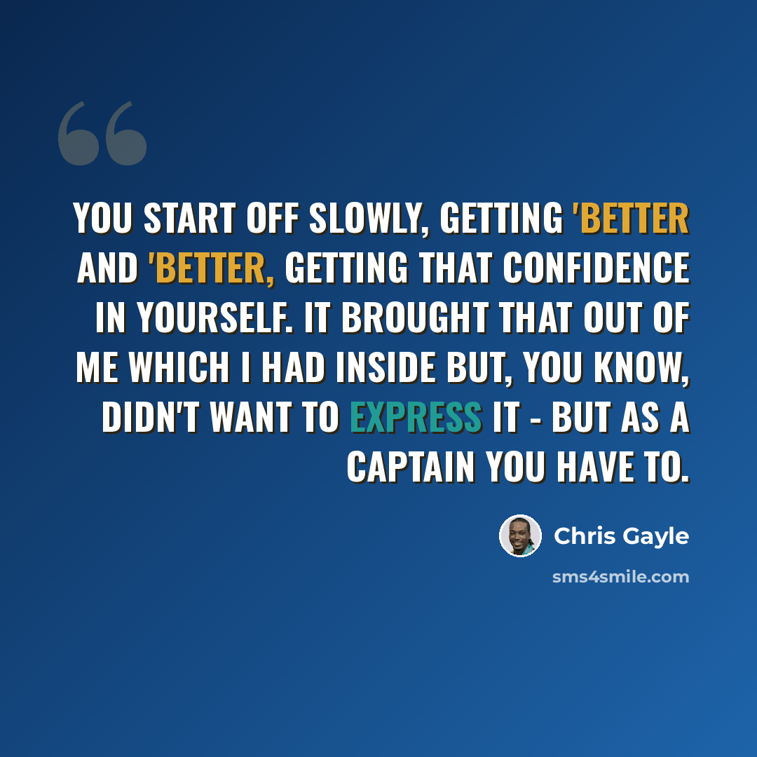 “You start off slowly, getting 'better and 'better, getting that confidence in yourself. It brought that out of me which I had inside but, you know, didn't want to express it - but as a captain you have to.” quote by Chris Gayle