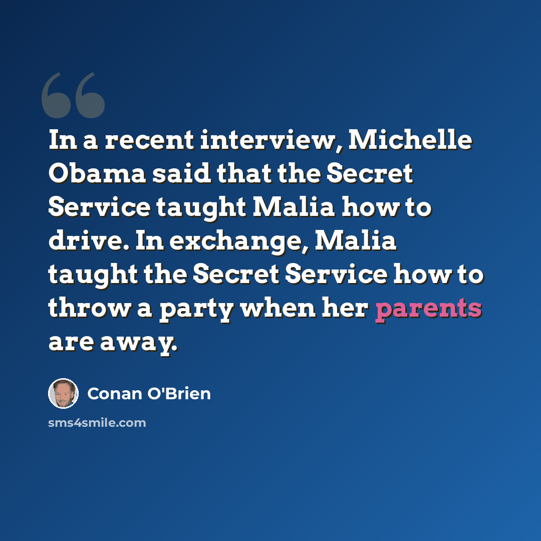 “In a recent interview, Michelle Obama said that the Secret Service taught Malia how to drive. In exchange, Malia taught the Secret Service how to throw a party when her parents are away.” quote by Conan O'Brien