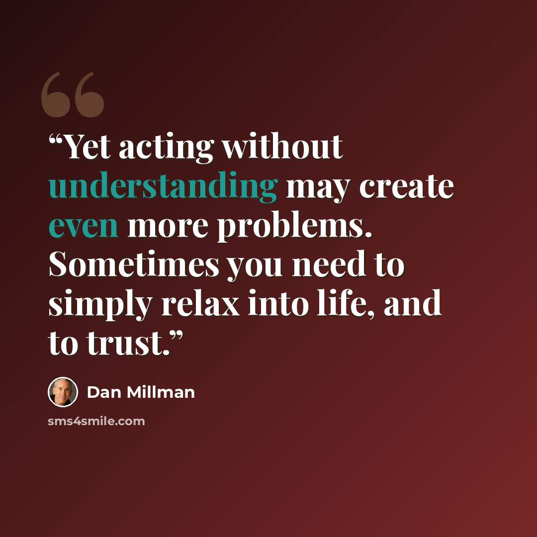 “Yet acting without understanding may create even more problems. Sometimes you need to simply relax into life, and to trust.” quote by Dan Millman