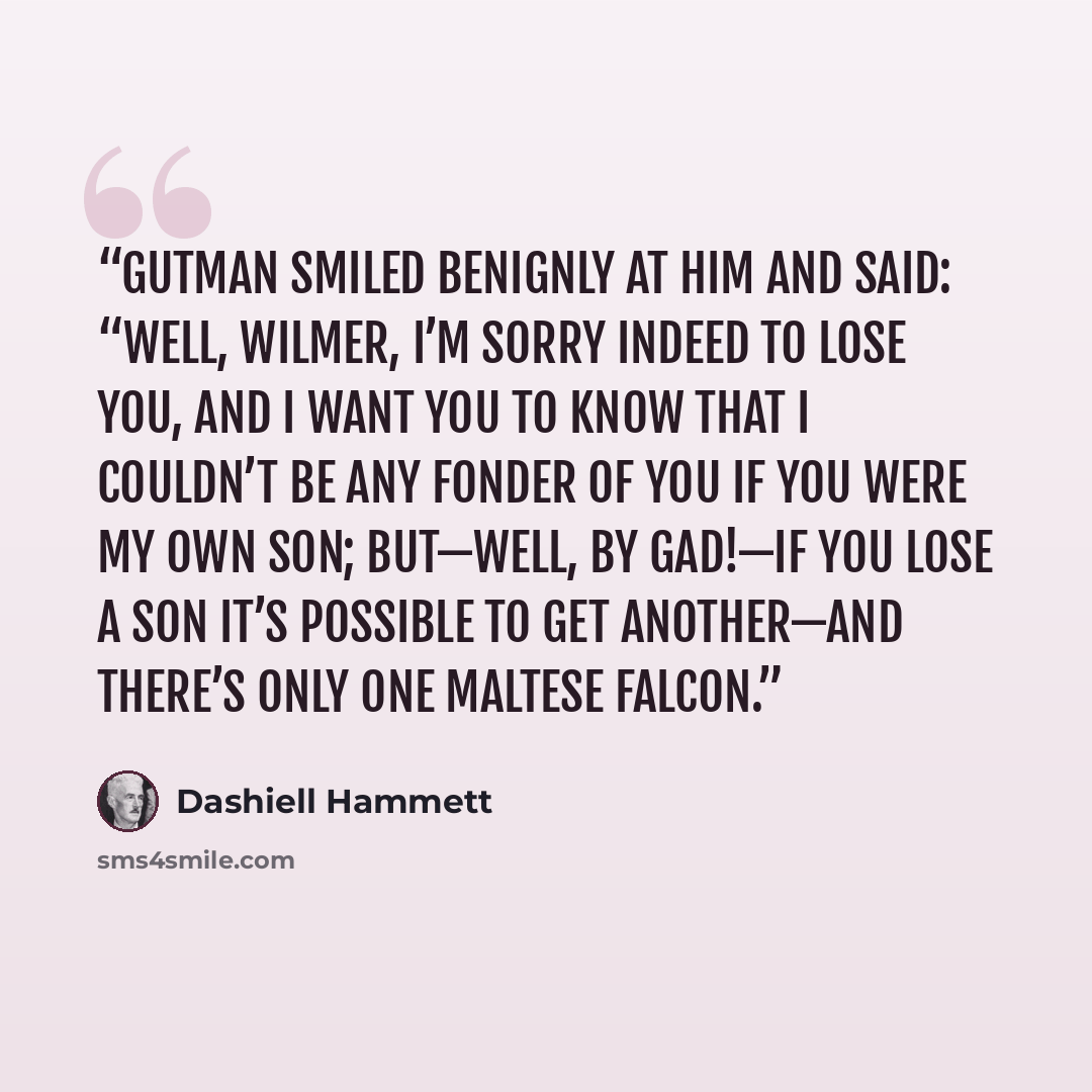 “Gutman smiled benignly at him and said: “Well, Wilmer, I’m sorry indeed to lose you, and I want you to know that I couldn’t be any fonder of you if you were my own son; but—well, by Gad!—if you lose a son it’s possible to get another—and there’s only one Maltese falcon.” quote by Dashiell Hammett