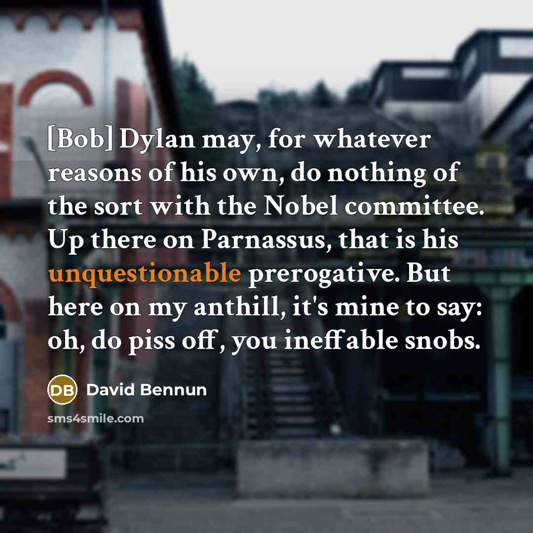 “[Bob] Dylan may, for whatever reasons of his own, do nothing of the sort with the Nobel committee. Up there on Parnassus, that is his unquestionable prerogative. But here on my anthill, it's mine to say: oh, do piss off, you ineffable snobs.” quote by David Bennun