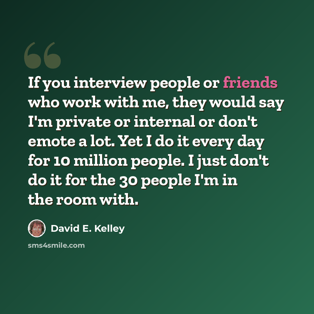 “If you interview people or friends who work with me, they would say I'm private or internal or don't emote a lot. Yet I do it every day for 10 million people. I just don't do it for the 30 people I'm in the room with.” quote by David E. Kelley