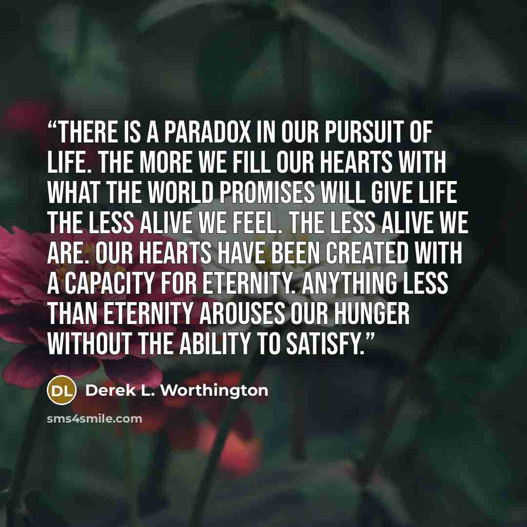 “There is a paradox in our pursuit of life. The more we fill our hearts with what the world promises will give life the less alive we feel. The less alive we are. Our hearts have been created with a capacity for eternity. Anything less than eternity arouses our hunger without the ability to satisfy.” quote by Derek L. Worthington