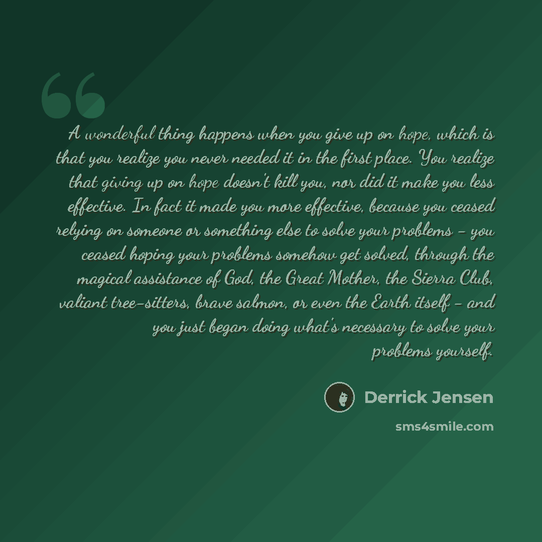 “A wonderful thing happens when you give up on hope, which is that you realize you never needed it in the first place. You realize that giving up on hope doesn't kill you, nor did it make you less effective. In fact it made you more effective, because you ceased relying on someone or something else…” quote by Derrick Jensen