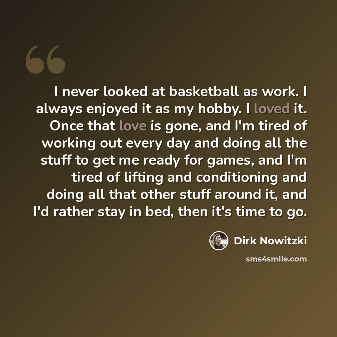 “I never looked at basketball as work. I always enjoyed it as my hobby. I loved it. Once that love is gone, and I'm tired of working out every day and doing all the stuff to get me ready for games, and I'm tired of lifting and conditioning and doing all that other stuff around it, and I'd rather…” quote by Dirk Nowitzki