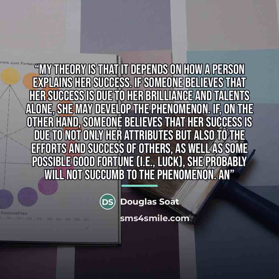 “My theory is that it depends on how a person explains her success. If someone believes that her success is due to her brilliance and talents alone, she may develop the Phenomenon. If, on the other hand, someone believes that her success is due to not only her attributes but also to the efforts and…” quote by Douglas Soat