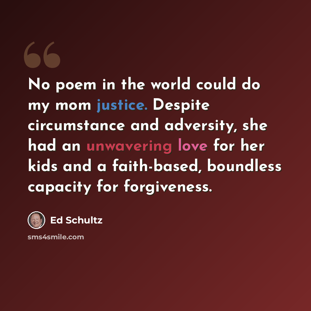 “No poem in the world could do my mom justice. Despite circumstance and adversity, she had an unwavering love for her kids and a faith-based, boundless capacity for forgiveness.” quote by Ed Schultz