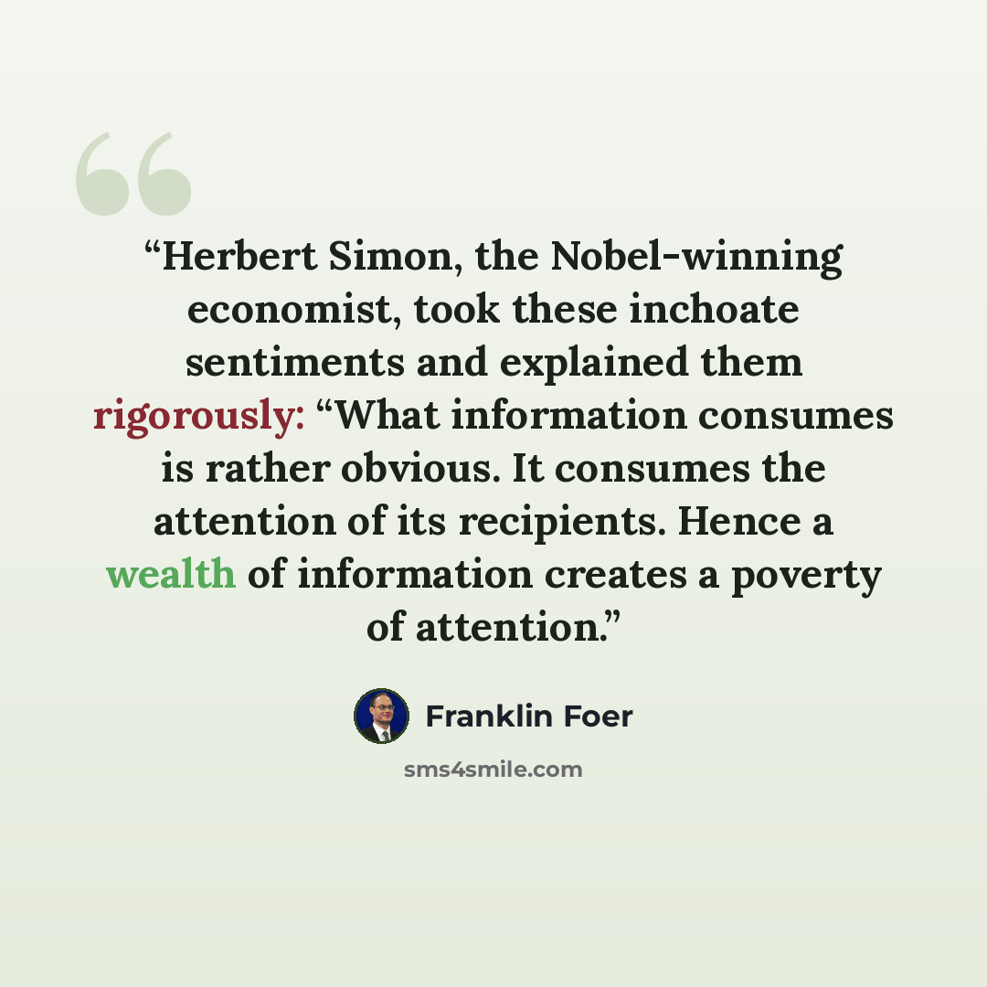 “Herbert Simon, the Nobel-winning economist, took these inchoate sentiments and explained them rigorously: “What information consumes is rather obvious. It consumes the attention of its recipients. Hence a wealth of information creates a poverty of attention.” quote by Franklin Foer