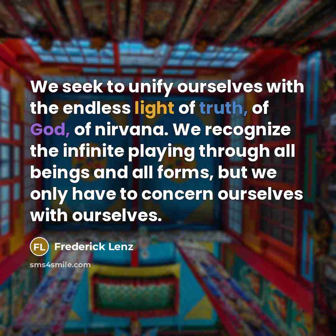“We seek to unify ourselves with the endless light of truth, of God, of nirvana. We recognize the infinite playing through all beings and all forms, but we only have to concern ourselves with ourselves.” quote by Frederick Lenz