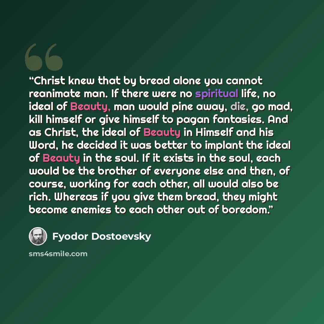 “Christ knew that by bread alone you cannot reanimate man. If there were no spiritual life, no ideal of Beauty, man would pine away, die, go mad, kill himself or give himself to pagan fantasies. And as Christ, the ideal of Beauty in Himself and his Word, he decided it was better to implant the…” quote by Fyodor Dostoevsky