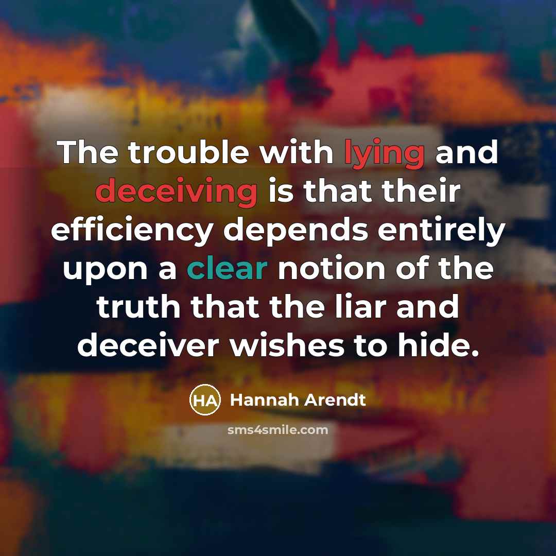“The trouble with lying and deceiving is that their efficiency depends entirely upon a clear notion of the truth that the liar and deceiver wishes to hide.” quote by Hannah Arendt