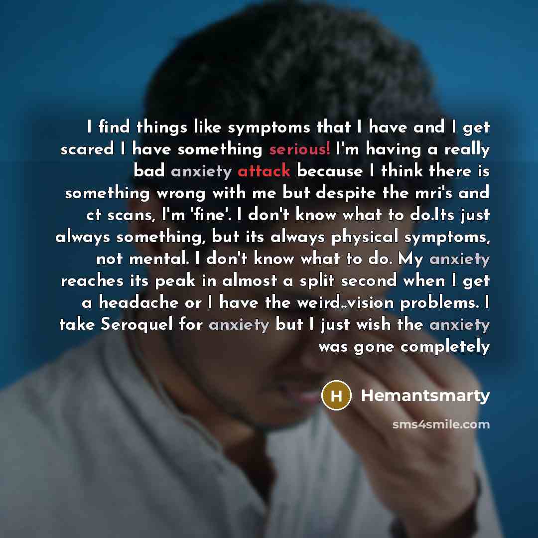 “I find things like symptoms that I have and I get scared I have something serious! I'm having a really bad anxiety attack because I think there is something wrong with me but despite the mri's and ct scans, I'm 'fine'. I don't know what to do.Its just always something, but its always physical…” quote by Hemantsmarty