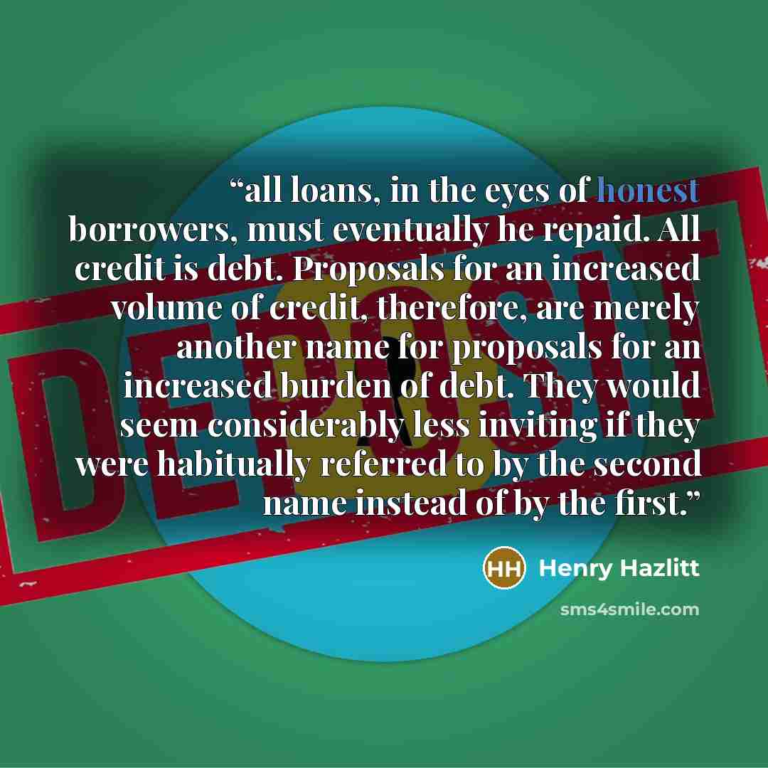 “all loans, in the eyes of honest borrowers, must eventually he repaid. All credit is debt. Proposals for an increased volume of credit, therefore, are merely another name for proposals for an increased burden of debt. They would seem considerably less inviting if they were habitually referred to…” quote by Henry Hazlitt