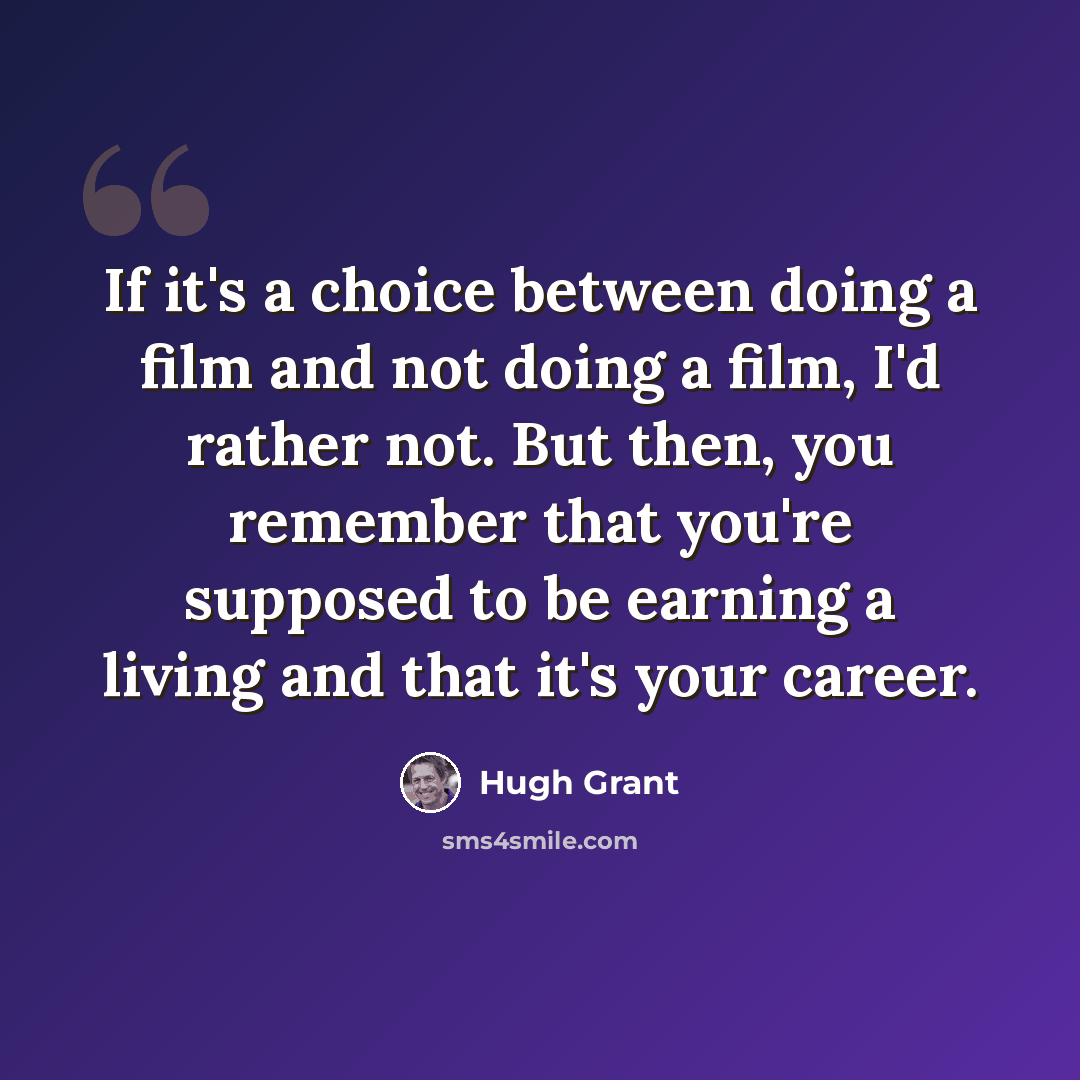 “If it's a choice between doing a film and not doing a film, I'd rather not. But then, you remember that you're supposed to be earning a living and that it's your career.” quote by Hugh Grant