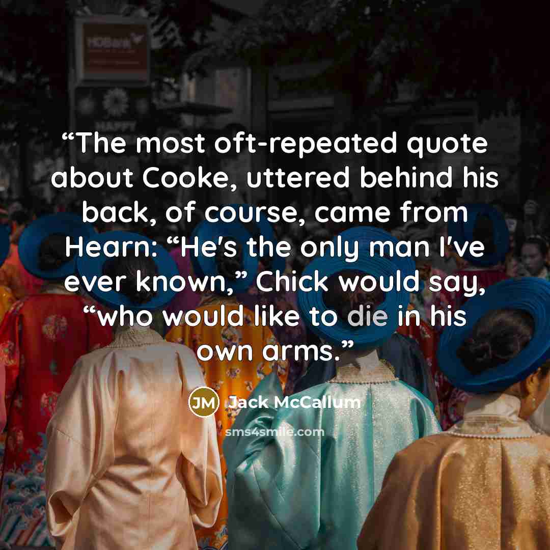 “The most oft-repeated quote about Cooke, uttered behind his back, of course, came from Hearn: “He's the only man I've ever known,” Chick would say, “who would like to die in his own arms.” quote by Jack McCallum