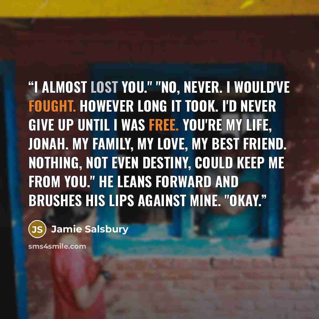 “I almost lost you." "No, never. I would've fought. However long it took. I'd never give up until I was free. You're my life, Jonah. My family, my love, my best friend. Nothing, not even destiny, could keep me from you." He leans forward and brushes his lips against mine. "Okay.” quote by Jamie Salsbury