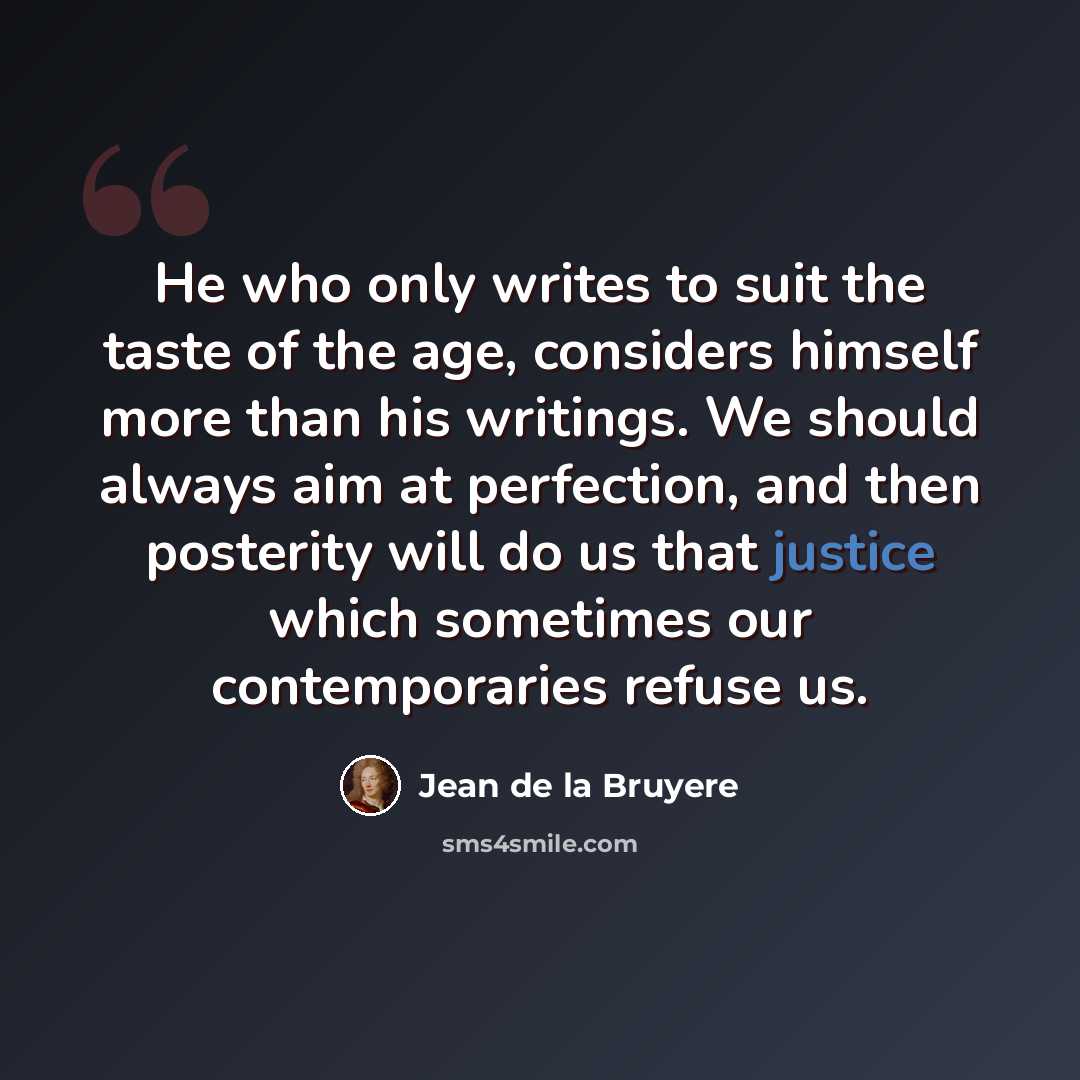 “He who only writes to suit the taste of the age, considers himself more than his writings. We should always aim at perfection, and then posterity will do us that justice which sometimes our contemporaries refuse us.” quote by Jean de la Bruyere