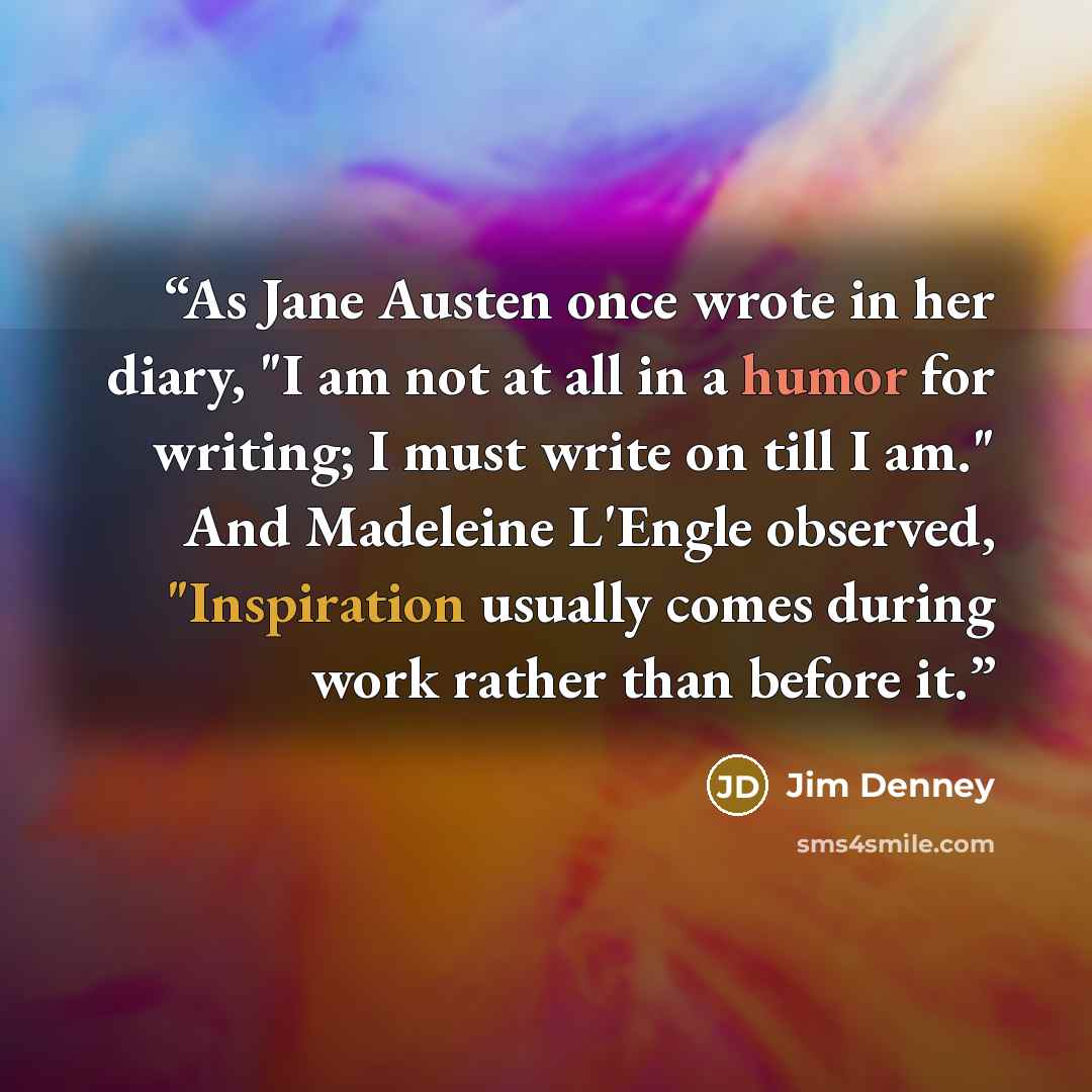 “As Jane Austen once wrote in her diary, "I am not at all in a humor for writing; I must write on till I am." And Madeleine L'Engle observed, "Inspiration usually comes during work rather than before it.” quote by Jim Denney
