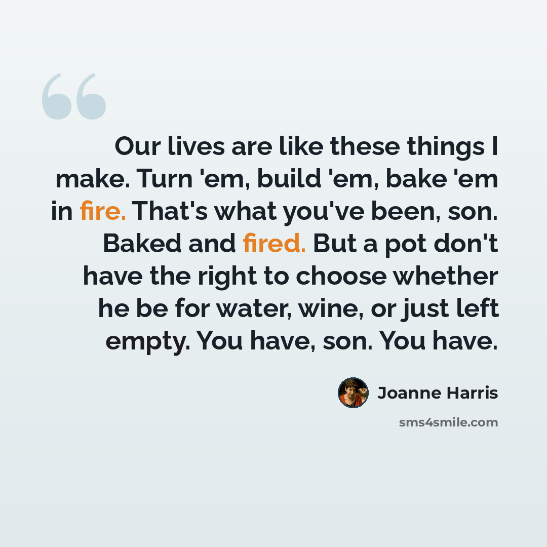 “Our lives are like these things I make. Turn 'em, build 'em, bake 'em in fire. That's what you've been, son. Baked and fired. But a pot don't have the right to choose whether he be for water, wine, or just left empty. You have, son. You have.” quote by Joanne Harris