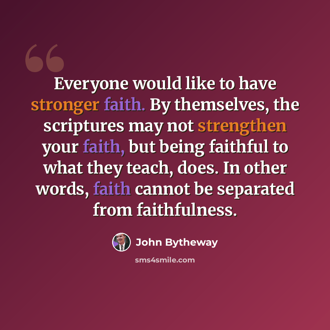 “Everyone would like to have stronger faith. By themselves, the scriptures may not strengthen your faith, but being faithful to what they teach, does. In other words, faith cannot be separated from faithfulness.” quote by John Bytheway