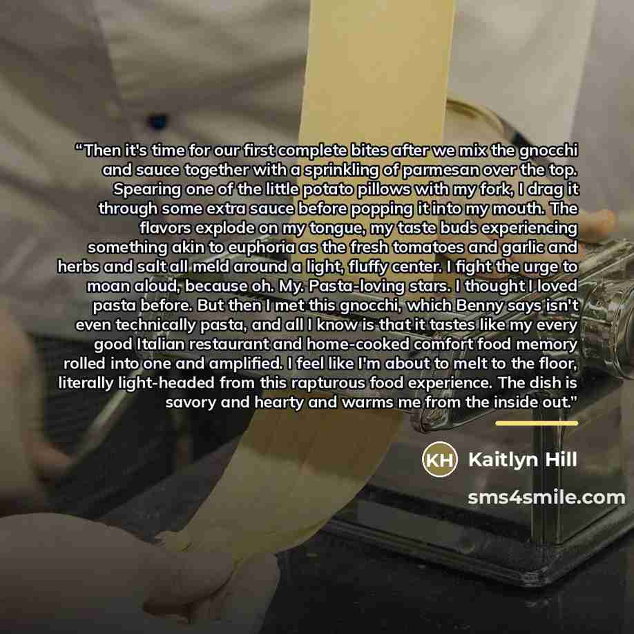 “Then it's time for our first complete bites after we mix the gnocchi and sauce together with a sprinkling of parmesan over the top. Spearing one of the little potato pillows with my fork, I drag it through some extra sauce before popping it into my mouth. The flavors explode on my tongue, my taste…” quote by Kaitlyn Hill