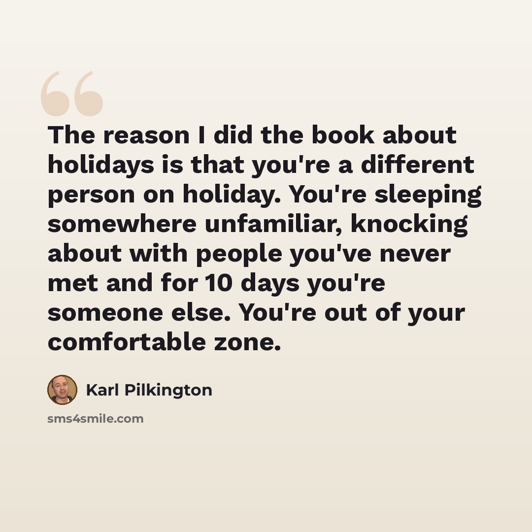 “The reason I did the book about holidays is that you're a different person on holiday. You're sleeping somewhere unfamiliar, knocking about with people you've never met and for 10 days you're someone else. You're out of your comfortable zone.” quote by Karl Pilkington