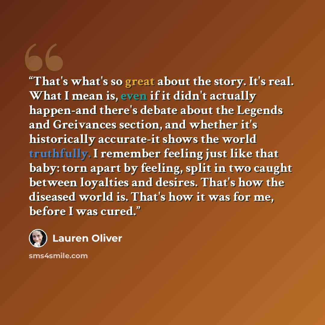 “That's what's so great about the story. It's real. What I mean is, even if it didn't actually happen-and there's debate about the Legends and Greivances section, and whether it's historically accurate-it shows the world truthfully. I remember feeling just like that baby: torn apart by feeling…” quote by Lauren Oliver