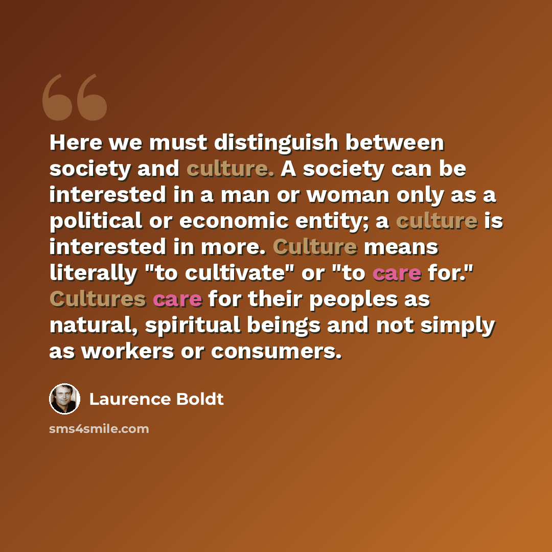 “Here we must distinguish between society and culture. A society can be interested in a man or woman only as a political or economic entity; a culture is interested in more. Culture means literally "to cultivate" or "to care for." Cultures care for their peoples as natural, spiritual beings and not…” quote by Laurence Boldt