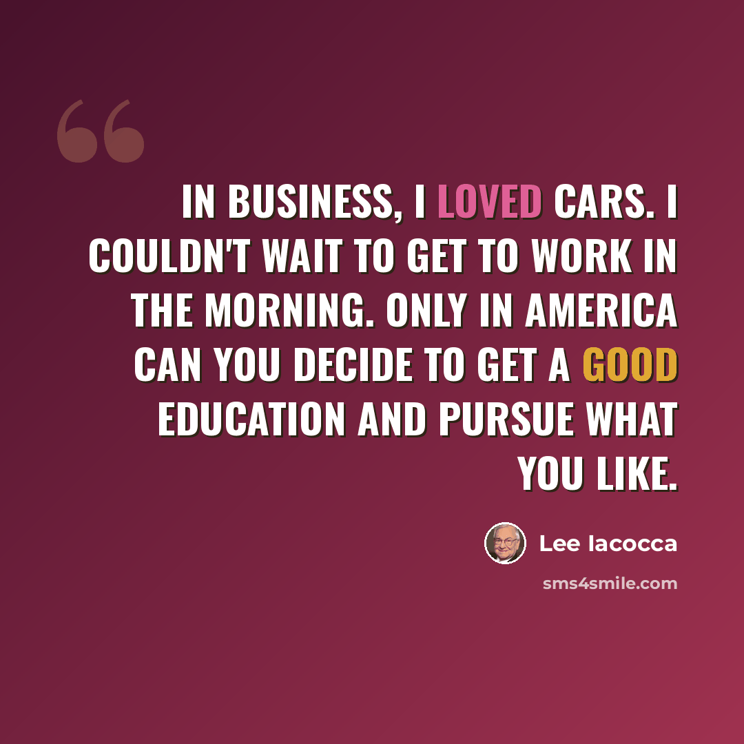 “In business, I loved cars. I couldn't wait to get to work in the morning. Only in America can you decide to get a good education and pursue what you like.” quote by Lee Iacocca