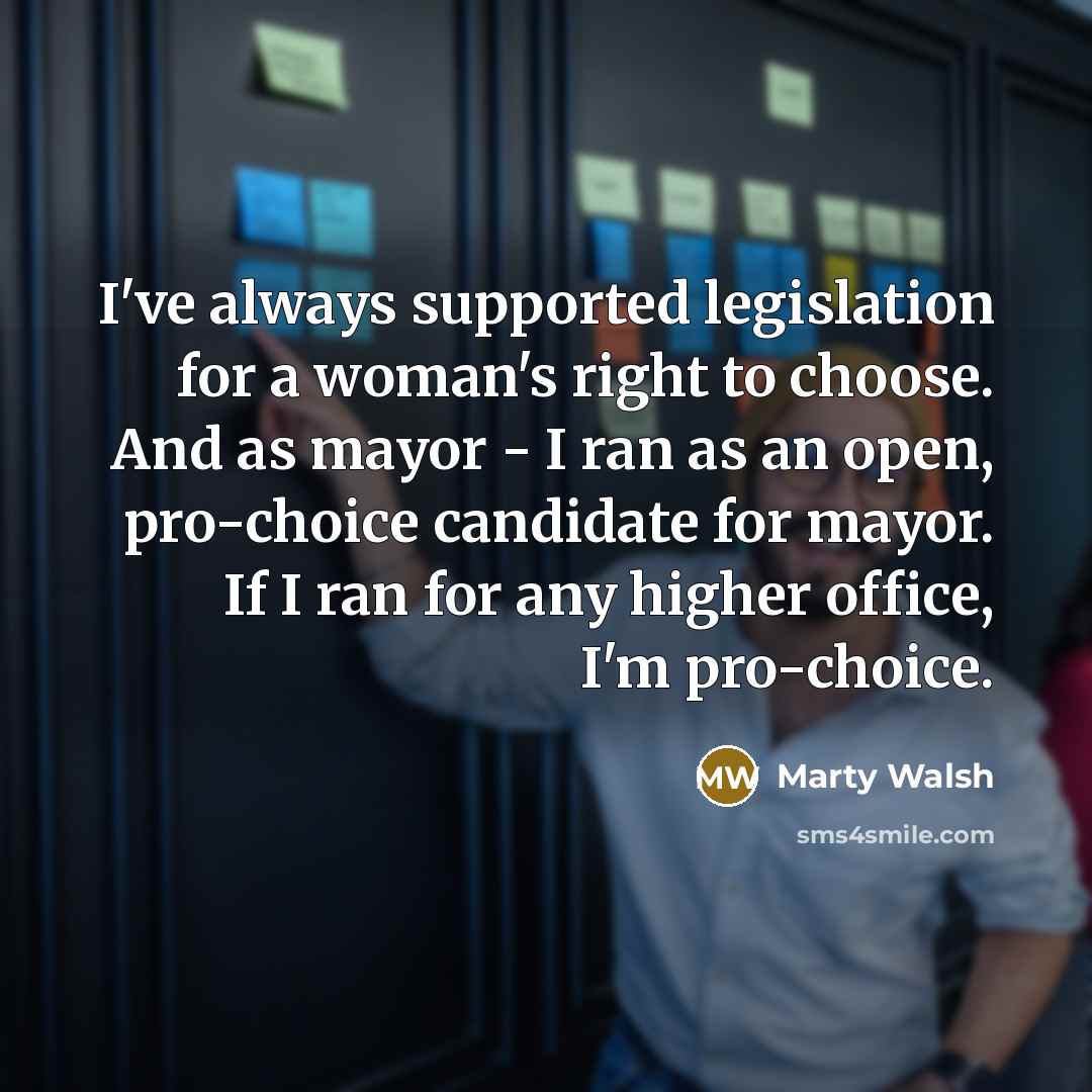 “I've always supported legislation for a woman's right to choose. And as mayor - I ran as an open, pro-choice candidate for mayor. If I ran for any higher office, I'm pro-choice.” quote by Marty Walsh