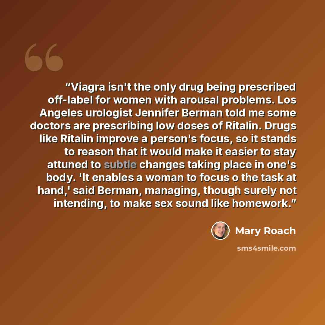 “Viagra isn't the only drug being prescribed off-label for women with arousal problems. Los Angeles urologist Jennifer Berman told me some doctors are prescribing low doses of Ritalin. Drugs like Ritalin improve a person's focus, so it stands to reason that it would make it easier to stay attuned…” quote by Mary Roach