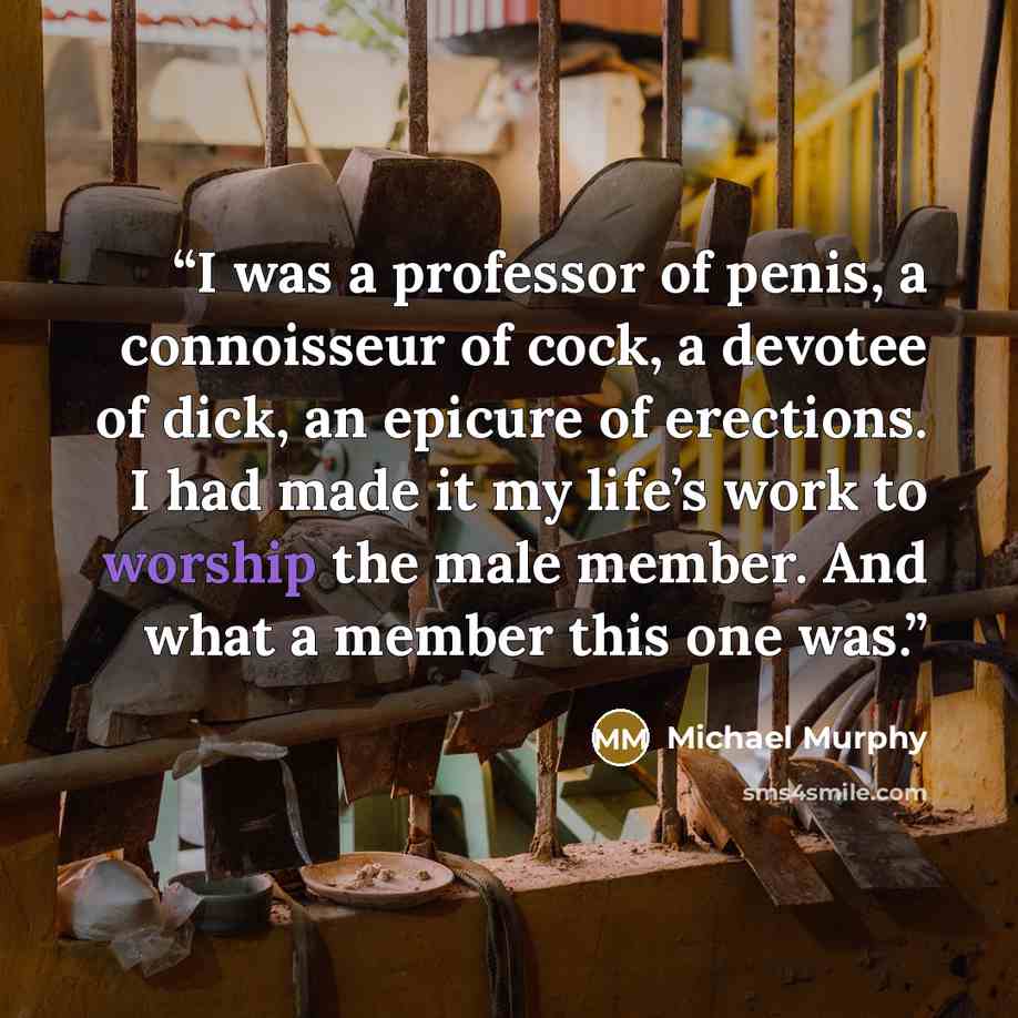 “I was a professor of penis, a connoisseur of cock, a devotee of dick, an epicure of erections. I had made it my life’s work to worship the male member. And what a member this one was.” quote by Michael Murphy