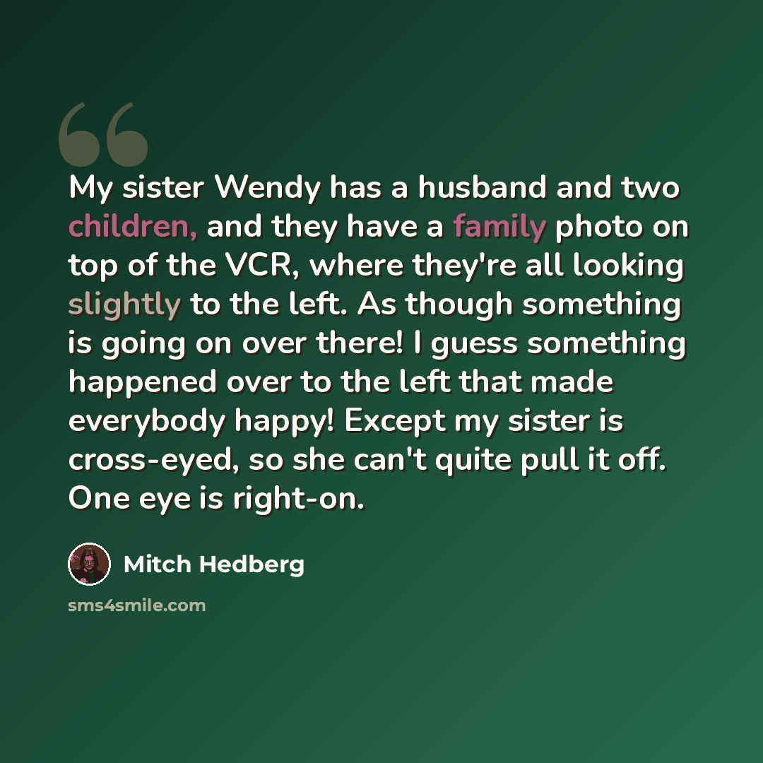 “My sister Wendy has a husband and two children, and they have a family photo on top of the VCR, where they're all looking slightly to the left. As though something is going on over there! I guess something happened over to the left that made everybody happy! Except my sister is cross-eyed, so she…” quote by Mitch Hedberg